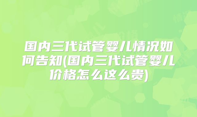 国内三代试管婴儿情况如何告知(国内三代试管婴儿价格怎么这么贵)