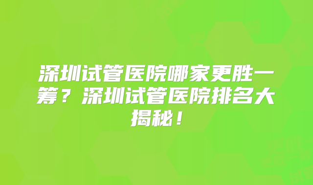 深圳试管医院哪家更胜一筹？深圳试管医院排名大揭秘！
