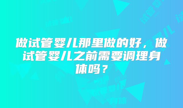 做试管婴儿那里做的好,做试管婴儿之前需要调理身体吗?