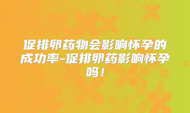 促排卵药物会影响怀孕的成功率-促排卵药影响怀孕吗!