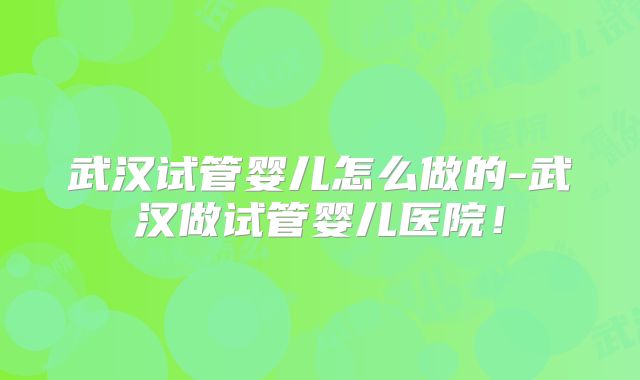 武汉试管婴儿怎么做的-武汉做试管婴儿医院!