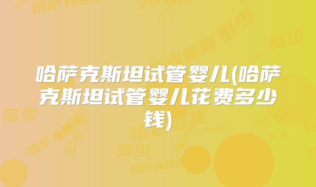 哈萨克斯坦试管婴儿(哈萨克斯坦试管婴儿花费多少钱)