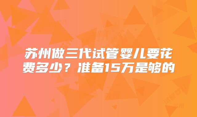 苏州做三代试管婴儿要花费多少?准备15万是够的