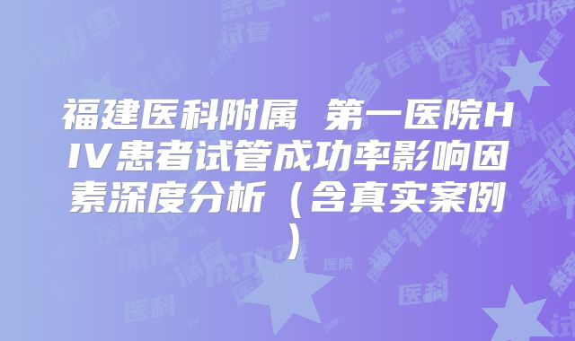 福建医科附属 第一医院HIV患者试管成功率影响因素深度分析(含真实案例)