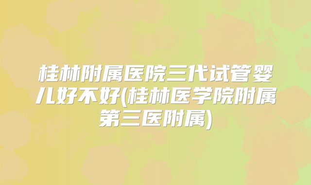 桂林附属医院三代试管婴儿好不好(桂林医学院附属第三医附属)