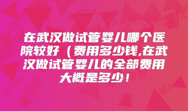 在武汉做试管婴儿哪个医院较好（费用多少钱,在武汉做试管婴儿的全部费用大概是多少！
