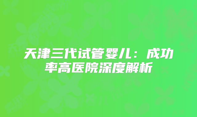 天津三代试管婴儿：成功率高医院深度解析