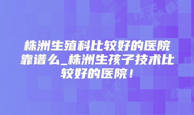 株洲生殖科比较好的医院靠谱么_株洲生孩子技术比较好的医院！