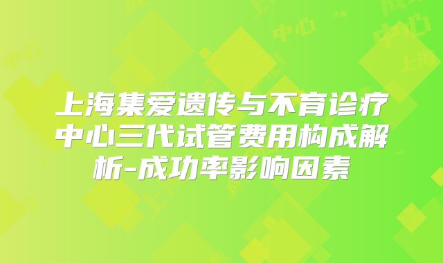 上海集爱遗传与不育诊疗中心三代试管费用构成解析-成功率影响因素