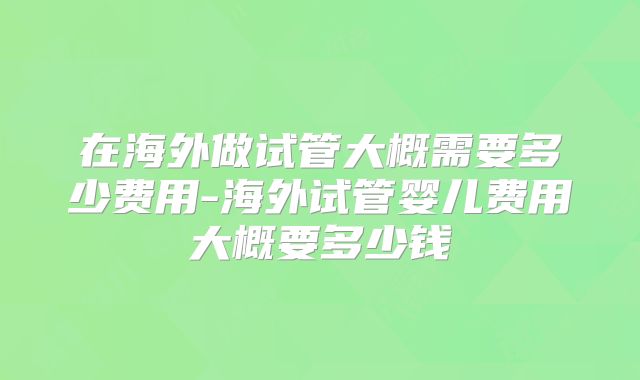在海外做试管大概需要多少费用-海外试管婴儿费用大概要多少钱