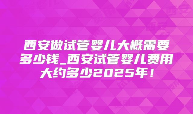 西安做试管婴儿大概需要多少钱_西安试管婴儿费用大约多少2025年！