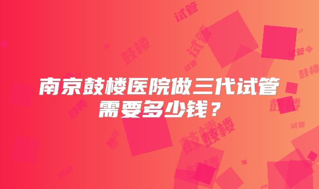 南京鼓楼医院做三代试管需要多少钱?