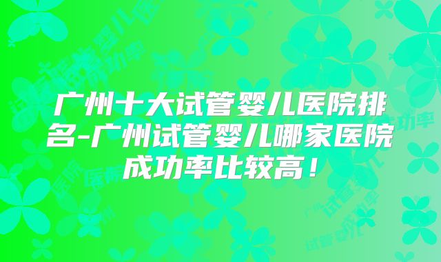 广州十大试管婴儿医院排名-广州试管婴儿哪家医院成功率比较高！