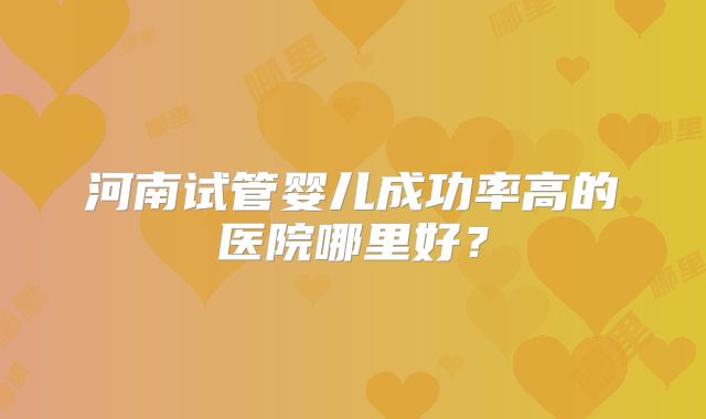 河南试管婴儿成功率高的医院哪里好？
