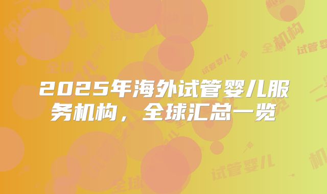 2025年海外试管婴儿服务机构,全球汇总一览