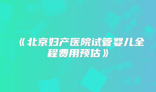 《北京妇产医院试管婴儿全程费用预估》