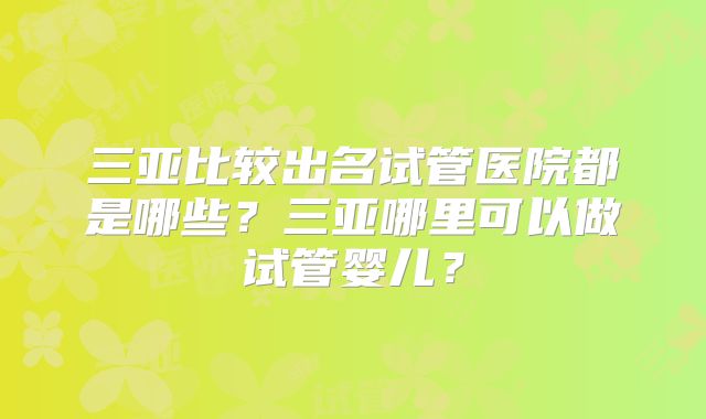 三亚比较出名试管医院都是哪些?三亚哪里可以做试管婴儿?