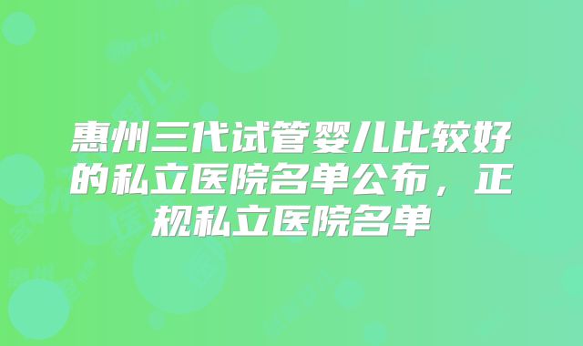 惠州三代试管婴儿比较好的私立医院名单公布，正规私立医院名单