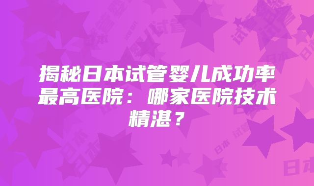 揭秘日本试管婴儿成功率最高医院：哪家医院技术精湛？