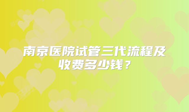 南京医院试管三代流程及收费多少钱？