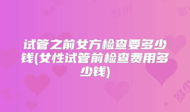 试管之前女方检查要多少钱(女性试管前检查费用多少钱)