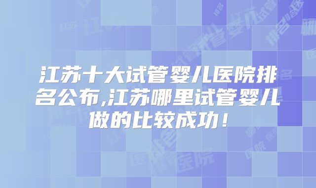 江苏十大试管婴儿医院排名公布,江苏哪里试管婴儿做的比较成功！