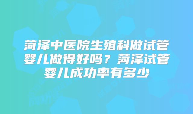 菏泽中医院生殖科做试管婴儿做得好吗?菏泽试管婴儿成功率有多少