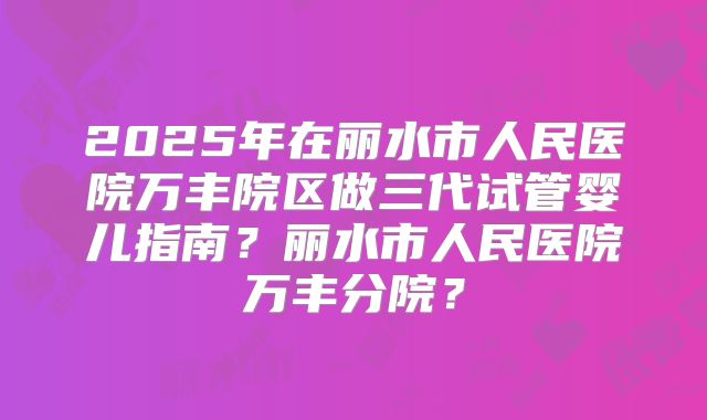 2025年在丽水市人民医院万丰院区做三代试管婴儿指南?丽水市人民医院万丰分院?