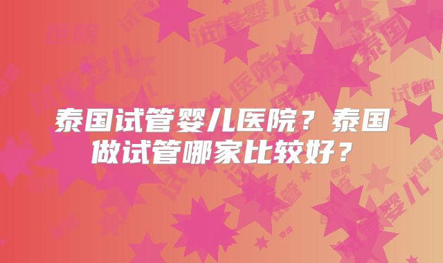 泰国试管婴儿医院？泰国做试管哪家比较好？