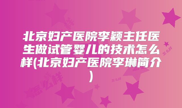 北京妇产医院李颖主任医生做试管婴儿的技术怎么样(北京妇产医院李琳简介)