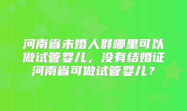 河南省未婚人群哪里可以做试管婴儿,没有结婚证河南省可做试管婴儿?
