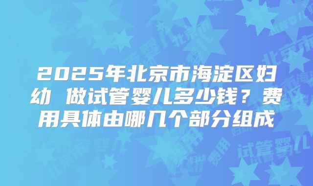 2025年北京市海淀区妇幼 做试管婴儿多少钱？费用具体由哪几个部分组成