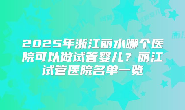2025年浙江丽水哪个医院可以做试管婴儿？丽江试管医院名单一览