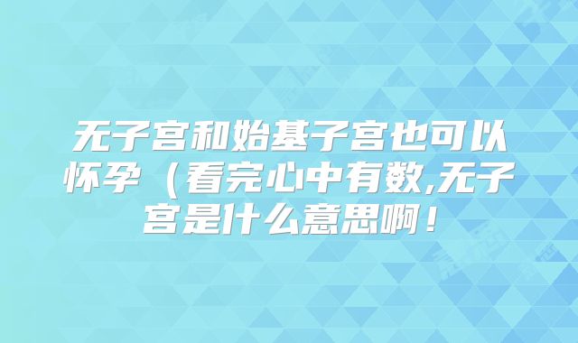 无子宫和始基子宫也可以怀孕(看完心中有数,无子宫是什么意思啊!