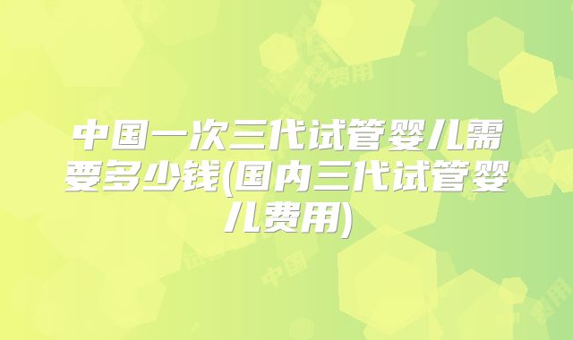 中国一次三代试管婴儿需要多少钱(国内三代试管婴儿费用)