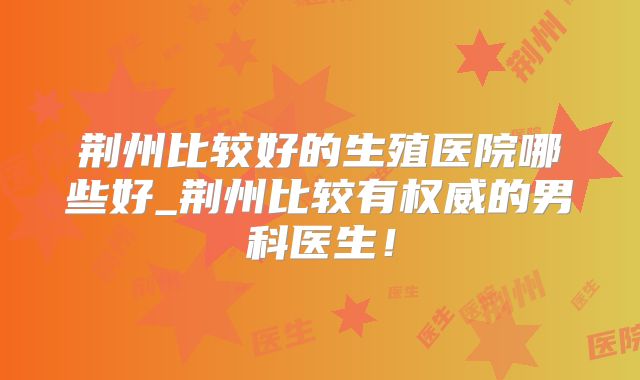 荆州比较好的生殖医院哪些好_荆州比较有权威的男科医生！