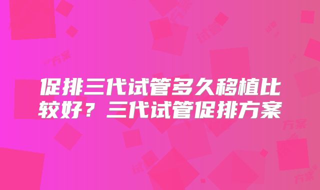 促排三代试管多久移植比较好？三代试管促排方案