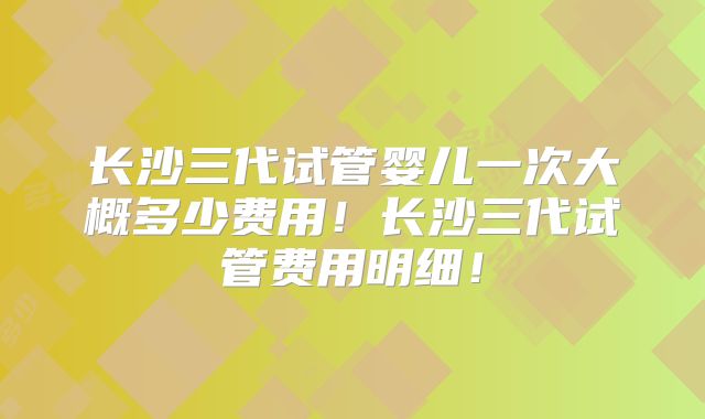 长沙三代试管婴儿一次大概多少费用！长沙三代试管费用明细！