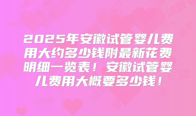 2025年安徽试管婴儿费用大约多少钱附最新花费明细一览表！安徽试管婴儿费用大概要多少钱！
