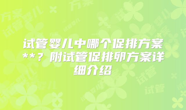 试管婴儿中哪个促排方案**？附试管促排卵方案详细介绍