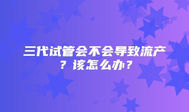 三代试管会不会导致流产？该怎么办？