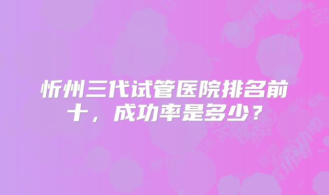 忻州三代试管医院排名前十，成功率是多少？
