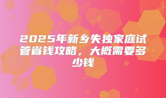 2025年新乡失独家庭试管省钱攻略，大概需要多少钱