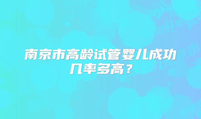 南京市高龄试管婴儿成功几率多高?