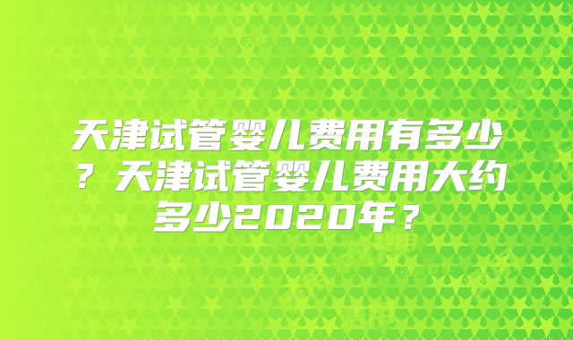天津试管婴儿费用有多少？天津试管婴儿费用大约多少2020年？