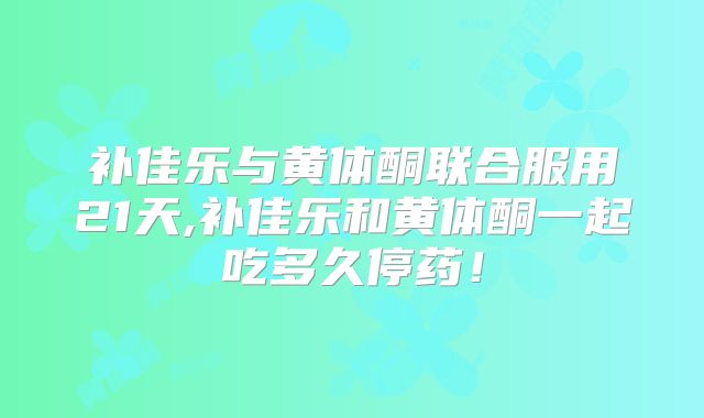 补佳乐与黄体酮联合服用21天,补佳乐和黄体酮一起吃多久停药!