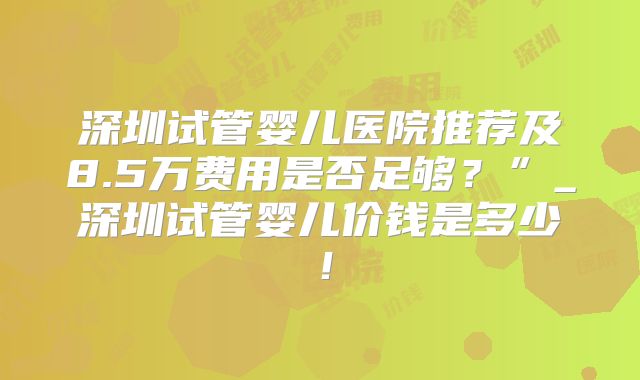深圳试管婴儿医院推荐及8.5万费用是否足够？”_深圳试管婴儿价钱是多少！