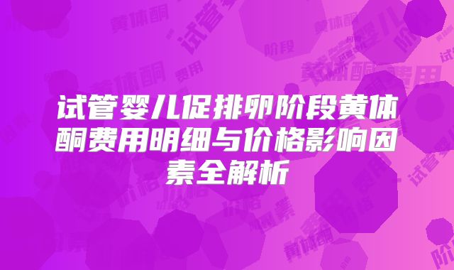 试管婴儿促排卵阶段黄体酮费用明细与价格影响因素全解析