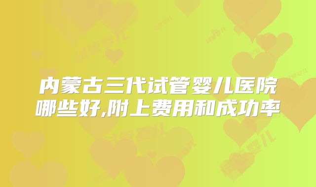 内蒙古三代试管婴儿医院哪些好,附上费用和成功率