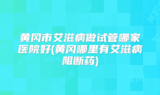 黄冈市艾滋病做试管哪家医院好(黄冈哪里有艾滋病阻断药)